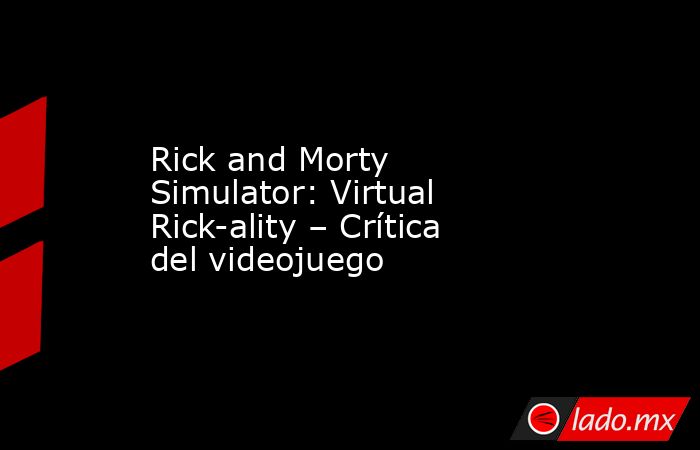 Rick and Morty Simulator: Virtual Rick-ality – Crítica del videojuego. Noticias en tiempo real