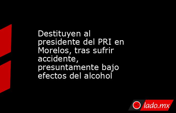 Destituyen al presidente del PRI en Morelos, tras sufrir accidente, presuntamente bajo efectos del alcohol. Noticias en tiempo real