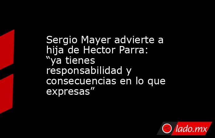 Sergio Mayer advierte a hija de Hector Parra: “ya tienes responsabilidad y consecuencias en lo que expresas”. Noticias en tiempo real