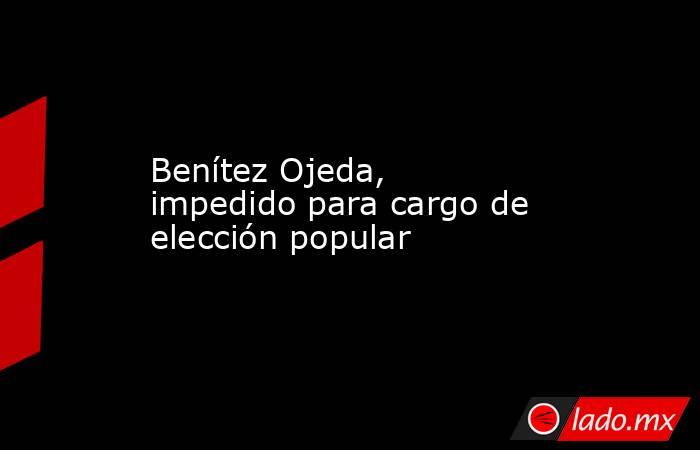 Benítez Ojeda, impedido para cargo de elección popular
. Noticias en tiempo real