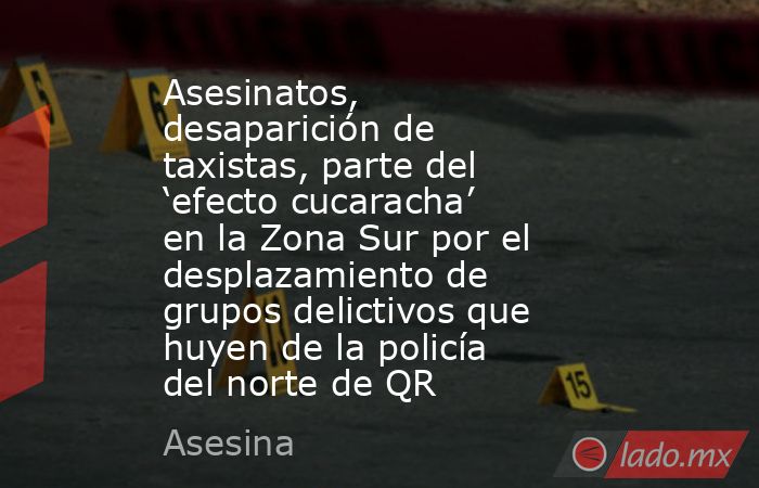 Asesinatos, desaparición de taxistas, parte del ‘efecto cucaracha’ en la Zona Sur por el desplazamiento de grupos delictivos que huyen de la policía del norte de QR. Noticias en tiempo real