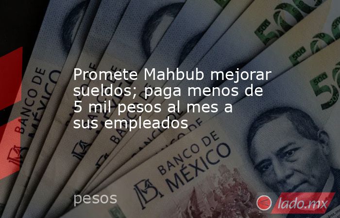 Promete Mahbub mejorar sueldos; paga menos de 5 mil pesos al mes a sus empleados. Noticias en tiempo real