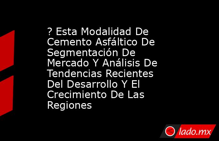 ? Esta Modalidad De Cemento Asfáltico De Segmentación De Mercado Y Análisis De Tendencias Recientes Del Desarrollo Y El Crecimiento De Las Regiones. Noticias en tiempo real