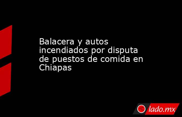 Balacera y autos incendiados por disputa de puestos de comida en Chiapas. Noticias en tiempo real