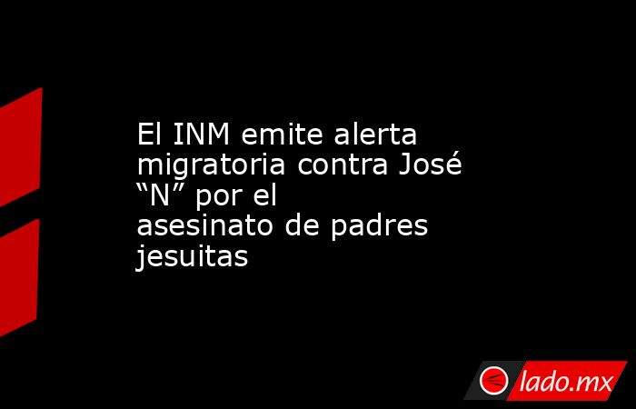 El INM emite alerta migratoria contra José “N” por el asesinato de padres jesuitas. Noticias en tiempo real